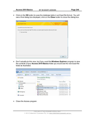 Access 2010 Basics Page 246
FOR USE AT THE LICENSED SITE(S) ONLY
2010 Cheltenham Courseware Pty. Ltd. www.cheltenhamcourseware.com.au
Click on the OK button to save the database table in an Excel file format. You will
see a final dialog box displayed, click on the Close button to close the dialog box.
Don t actually do this
the c
now, but if you used the Windows Explorer program to view
ontents of your Access 2010 Basics folder you would see the new Excel file
listed as illustrated.
Close the Access program.
BY M.DAWY.ASWAN
 