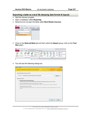 Access 2010 Basics Page 247
FOR USE AT THE LICENSED SITE(S) ONLY
2010 Cheltenham Courseware Pty. Ltd. www.cheltenhamcourseware.com.au
Exporting a table as a text file (keeping data format & layout)
Start the Access program.
Open a database called Exporting.
Select but do not open the table called Next Weeks Courses.
Click on the External Data tab and from within the Export group, click on the Text
File button.
You will see the following dialog box.
BY M.DAWY.ASWAN
 