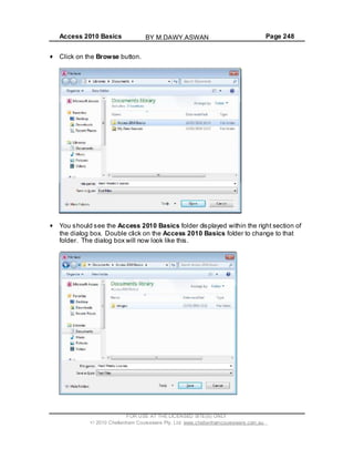 Access 2010 Basics Page 248
FOR USE AT THE LICENSED SITE(S) ONLY
2010 Cheltenham Courseware Pty. Ltd. www.cheltenhamcourseware.com.au
Click on the Browse button.
You should see the Access 2010 Basics fold
the dial
er displayed within the right section of
og box. Double click on the Access 2010 Basics folder to change to that
folder. The dialog box will now look like this.
BY M.DAWY.ASWAN
 