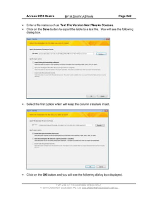 Access 2010 Basics Page 249
FOR USE AT THE LICENSED SITE(S) ONLY
2010 Cheltenham Courseware Pty. Ltd. www.cheltenhamcourseware.com.au
Enter a file name such as Text File Version Next Weeks Courses.
Click on the
d
Save button to export the table to a text file. You will see the following
ialog box.
Select the first option which will keep the column structure intact.
Click on the OK button and you will see the following dialog box displayed.
BY M.DAWY.ASWAN
 