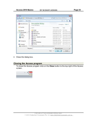 Access 2010 Basics Page 25
Close the dialog box.
Closing the Access program
To close the Access program click on the Close button to the top-right of the Access
screen.
FOR USE AT THE LICENSED SITE(S) ONLY
2010 Cheltenham Courseware Pty. Ltd. www.cheltenhamcourseware.com.au
BY M.DAWY.ASWAN
 