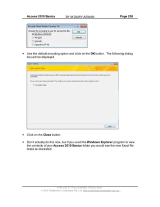 Access 2010 Basics Page 250
Use the default encoding option and click on the OK button. The following dialog
box will be displayed.
Click on the Close button.
Don t actually do this now, but if you used the Windows Explorer program to view
the contents of your Access 2010 Basics folder you would see the new Excel file
listed as illustrated.
FOR USE AT THE LICENSED SITE(S) ONLY
2010 Cheltenham Courseware Pty. Ltd. www.cheltenhamcourseware.com.au
BY M.DAWY.ASWAN
 