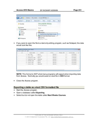 Access 2010 Basics Page 251
If you were to open the file to a text only editing program, such as Notepad, the data
would look like this.
NOTE: This format is NOT what many programs will expect when importing data
from Access. Normally you would save to a text file in CSV format.
Close the Access program.
Exporting a table as a text CSV formatted file
Start the Access program.
Open a database called Exporting.
Select but do not open the table called Next Weeks Courses.
FOR USE AT THE LICENSED SITE(S) ONLY
2010 Cheltenham Courseware Pty. Ltd. www.cheltenhamcourseware.com.au
BY M.DAWY.ASWAN
 
