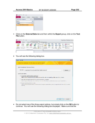 Access 2010 Basics Page 252
Click on the External Data tab and from within the Export group, click on the Text
File button.
You will see the following dialog box.
Do not select one of the three export options, but simply click on the OK button to
continue. You will see the following dialog box displayed. Make sure that the
FOR USE AT THE LICENSED SITE(S) ONLY
2010 Cheltenham Courseware Pty. Ltd. www.cheltenhamcourseware.com.au
BY M.DAWY.ASWAN
 