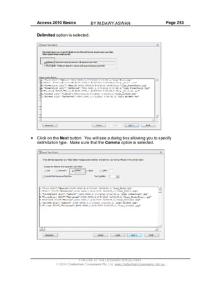 Access 2010 Basics Page 253
Delimited option is selected.
Click on the Next button. You will see a dialog box allowing you to specify
delimitation type. Make sure that the Comma option is selected.
FOR USE AT THE LICENSED SITE(S) ONLY
2010 Cheltenham Courseware Pty. Ltd. www.cheltenhamcourseware.com.au
BY M.DAWY.ASWAN
 