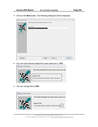 Access 2010 Basics Page 254
Click on the Next button. The following dialog box will be displayed.
You will notice that the default file name extension is .TXT.
You can change this to CSV.
FOR USE AT THE LICENSED SITE(S) ONLY
2010 Cheltenham Courseware Pty. Ltd. www.cheltenhamcourseware.com.au
BY M.DAWY.ASWAN
 
