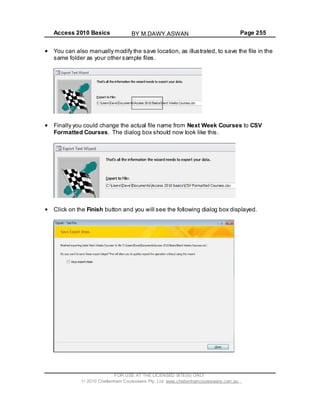 Access 2010 Basics Page 255
You can also manually modify the save location, as illustrated, to save the file in the
same folder as your other sample files.
Finally you could change the actual file name from Next Week Courses to CSV
Formatted Courses. The dialog box should now look like this.
Click on the Finish button and you will see the following dialog box displayed.
FOR USE AT THE LICENSED SITE(S) ONLY
2010 Cheltenham Courseware Pty. Ltd. www.cheltenhamcourseware.com.au
BY M.DAWY.ASWAN
 