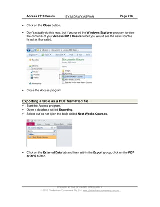 Access 2010 Basics Page 256
Click on the Close button.
Don t actually do this now, but if you used the Windows Explorer program to view
the contents of your Access 2010 Basics folder you would see the new CSV file
listed as illustrated.
Close the Access program.
Exporting a table as a PDF formatted file
Start the Access program.
Open a database called Exporting.
Select but do not open the table called Next Weeks Courses.
Click on the External Data tab and from within the Export group, click on the PDF
or XPS button.
FOR USE AT THE LICENSED SITE(S) ONLY
2010 Cheltenham Courseware Pty. Ltd. www.cheltenhamcourseware.com.au
BY M.DAWY.ASWAN
 