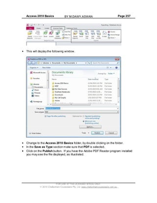 Access 2010 Basics Page 257
This will display the following window.
Change to the Access 2010 Basics folder, by double clicking on the folder.
In the Save as Type section make sure that PDF is selected.
Click on the Publish button. If you have the Adobe PDF Reader program installed
you may see the file displayed, as illustrated.
FOR USE AT THE LICENSED SITE(S) ONLY
2010 Cheltenham Courseware Pty. Ltd. www.cheltenhamcourseware.com.au
BY M.DAWY.ASWAN
 