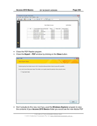 Access 2010 Basics Page 258
Close the PDF Reader program.
Close the Export PDF window by clicking on the Close button.
Don t actually do this now, but if you used the Windows Explorer program to view
the contents of your Access 2010 Basics folder you would see the new Adobe PDF
FOR USE AT THE LICENSED SITE(S) ONLY
2010 Cheltenham Courseware Pty. Ltd. www.cheltenhamcourseware.com.au
BY M.DAWY.ASWAN
 