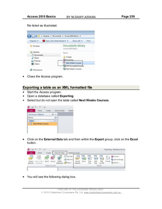 Access 2010 Basics Page 259
file listed as illustrated.
Close the Access program.
Exporting a table as an XML formatted file
Start the Access program.
Open a database called Exporting.
Select but do not open the table called Next Weeks Courses.
Click on the External Data tab and from within the Export group, click on the Excel
button.
You will see the following dialog box.
FOR USE AT THE LICENSED SITE(S) ONLY
2010 Cheltenham Courseware Pty. Ltd. www.cheltenhamcourseware.com.au
BY M.DAWY.ASWAN
 