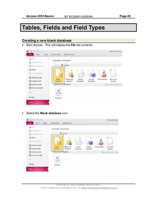 Access 2010 Basics Page 26
Tables, Fields and Field Types
Creating a new blank database
Start Access. This will display the File tab contents.
Select the Blank database icon.
FOR USE AT THE LICENSED SITE(S) ONLY
2010 Cheltenham Courseware Pty. Ltd. www.cheltenhamcourseware.com.au
BY M.DAWY.ASWAN
 
