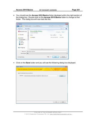 Access 2010 Basics Page 261
You should see the Access 2010 Basics folder displayed within the right section of
the dialog box. Double click on the Access 2010 Basics folder to change to that
folder. The dialog box will now look like this.
Click on the Save button and you will see the following dialog box displayed.
FOR USE AT THE LICENSED SITE(S) ONLY
2010 Cheltenham Courseware Pty. Ltd. www.cheltenhamcourseware.com.au
BY M.DAWY.ASWAN
 