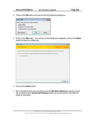Access 2010 Basics Page 262
Click on the OK button and you will see the following dialog box.
Click on the OK button. You will see a final dialog box displayed, click on the Close
button to close the dialog box.
Click on the Close button.
Don t actually do this now, but if you used the Windows Explorer program to view
the contents of your Access 2010 Basics folder you would see the new XML file
listed as illustrated.
FOR USE AT THE LICENSED SITE(S) ONLY
2010 Cheltenham Courseware Pty. Ltd. www.cheltenhamcourseware.com.au
BY M.DAWY.ASWAN
 