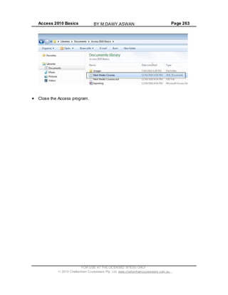 Access 2010 Basics Page 263
Close the Access program.
FOR USE AT THE LICENSED SITE(S) ONLY
2010 Cheltenham Courseware Pty. Ltd. www.cheltenhamcourseware.com.au
BY M.DAWY.ASWAN
 