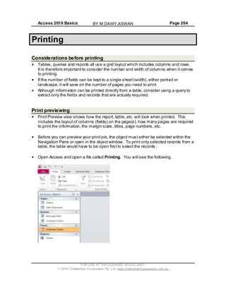 Access 2010 Basics Page 264
Printing
Considerations before printing
Tables, queries and reports all use a grid layout which includes columns and rows.
It is therefore important to consider the number and width of columns when it comes
to printing.
If the number of fields can be kept to a single sheet (width), either portrait or
landscape, it will save on the number of pages you need to print.
Although information can be printed directly from a table, consider using a query to
extract only the fields and records that are actually required.
Print previewing
Print Preview view shows how the report, table, etc. will look when printed. This
includes the layout of columns (fields) on the page(s), how many pages are required
to print the information, the margin sizes, titles, page numbers, etc.
Before you can preview your print job, the object must either be selected within the
Navigation Pane or open in the object window. To print only selected records from a
table, the table would have to be open first to select the records.
Open Access and open a file called Printing. You will see the following.
FOR USE AT THE LICENSED SITE(S) ONLY
2010 Cheltenham Courseware Pty. Ltd. www.cheltenhamcourseware.com.au
BY M.DAWY.ASWAN
 