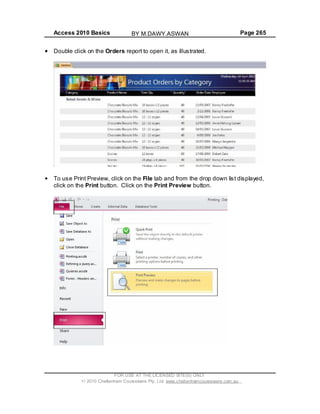 Access 2010 Basics Page 265
Double click on the Orders report to open it, as illustrated.
To use Print Preview, click on the File tab and from the drop down list displayed,
click on the Print button. Click on the Print Preview button.
FOR USE AT THE LICENSED SITE(S) ONLY
2010 Cheltenham Courseware Pty. Ltd. www.cheltenhamcourseware.com.au
BY M.DAWY.ASWAN
 