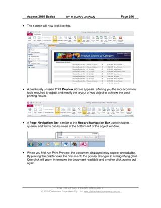 Access 2010 Basics Page 266
The screen will now look like this.
A previously unseen Print Preview ribbon appears, offering you the most common
tools required to adjust and modify the layout of you object to achieve the best
printing results.
A Page Navigation Bar, similar to the Record Navigation Bar used in tables,
queries and forms can be seen at the bottom-left of the object window.
When you first run Print Preview, the document displayed may appear unreadable.
By placing the pointer over the document, the pointer changes to a magnifying glass.
One click will zoom in to make the document readable and another click zooms out
again.
FOR USE AT THE LICENSED SITE(S) ONLY
2010 Cheltenham Courseware Pty. Ltd. www.cheltenhamcourseware.com.au
BY M.DAWY.ASWAN
 
