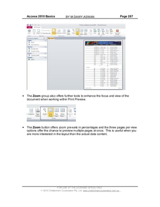 Access 2010 Basics Page 267
The Zoom group also offers further tools to enhance the focus and view of the
document when working within Print Preview.
The Zoom button offers zoom pre-sets in percentages and the three pages per view
options offer the chance to preview multiple pages at once. This is useful when you
are more interested in the layout than the actual data content.
FOR USE AT THE LICENSED SITE(S) ONLY
2010 Cheltenham Courseware Pty. Ltd. www.cheltenhamcourseware.com.au
BY M.DAWY.ASWAN
 
