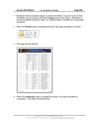 Access 2010 Basics Page 269
By default, Access previews pages in portrait orientation. If you are unsure which
orientation you are viewing, look at the Layout group in the ribbon. Whichever of
the two orientation buttons is active, i.e. brightly shaded, indicates the current page
orientation.
When the Portrait button is selected and active, the page orientation is Portrait
The page will look like this.
When the Landscape button is selected and active. The page orientation is
Landscape. The screen will look like this.
FOR USE AT THE LICENSED SITE(S) ONLY
2010 Cheltenham Courseware Pty. Ltd. www.cheltenhamcourseware.com.au
BY M.DAWY.ASWAN
 