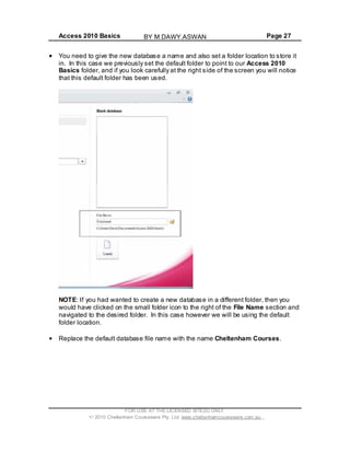 Access 2010 Basics Page 27
You need to give the new database a name and also set a folder location to store it
in. In this case we previously set the default folder to point to our Access 2010
Basics folder, and if you look carefully at the right side of the screen you will notice
that this default folder has been used.
NOTE: If you had wanted to create a new database in a different folder, then you
would have clicked on the small folder icon to the right of the File Name section and
navigated to the desired folder. In this case however we will be using the default
folder location.
Replace the default database file name with the name Cheltenham Courses.
FOR USE AT THE LICENSED SITE(S) ONLY
2010 Cheltenham Courseware Pty. Ltd. www.cheltenhamcourseware.com.au
BY M.DAWY.ASWAN
 