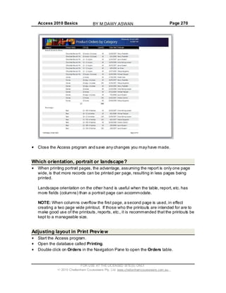 Access 2010 Basics Page 270
Close the Access program and save any changes you may have made.
Which orientation, portrait or landscape?
When printing portrait pages, the advantage, assuming the report is only one page
wide, is that more records can be printed per page, resulting in less pages being
printed.
Landscape orientation on the other hand is useful when the table, report, etc. has
more fields (columns) than a portrait page can accommodate.
NOTE: When columns overflow the first page, a second page is used, in effect
creating a two page wide printout. If those who the printouts are intended for are to
make good use of the printouts, reports, etc., it is recommended that the printouts be
kept to a manageable size.
Adjusting layout in Print Preview
Start the Access program.
Open the database called Printing.
Double click on Orders in the Navigation Pane to open the Orders table.
FOR USE AT THE LICENSED SITE(S) ONLY
2010 Cheltenham Courseware Pty. Ltd. www.cheltenhamcourseware.com.au
BY M.DAWY.ASWAN
 