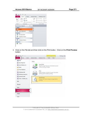 Access 2010 Basics Page 271
Click on the File tab and then click on the Print button. Click on the Print Preview
button.
FOR USE AT THE LICENSED SITE(S) ONLY
2010 Cheltenham Courseware Pty. Ltd. www.cheltenhamcourseware.com.au
BY M.DAWY.ASWAN
 
