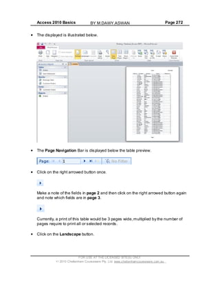 Access 2010 Basics Page 272
The displayed is illustrated below.
The Page Navigation Bar is displayed below the table preview.
Click on the right arrowed button once.
Make a note of the fields in page 2 and then click on the right arrowed button again
and note which fields are in page 3.
Currently, a print of this table would be 3 pages wide,multiplied by the number of
pages require to print all or selected records.
Click on the Landscape button.
FOR USE AT THE LICENSED SITE(S) ONLY
2010 Cheltenham Courseware Pty. Ltd. www.cheltenhamcourseware.com.au
BY M.DAWY.ASWAN
 