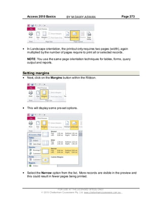 Access 2010 Basics Page 273
In Landscape orientation, the printout only requires two pages (width), again
multiplied by the number of pages require to print all or selected records.
NOTE: You use the same page orientation techniques for tables, forms, query
output and reports.
Setting margins
Next, click on the Margins button within the Ribbon.
This will display some pre-set options.
Select the Narrow option from the list. More records are visible in the preview and
this could result in fewer pages being printed.
FOR USE AT THE LICENSED SITE(S) ONLY
2010 Cheltenham Courseware Pty. Ltd. www.cheltenhamcourseware.com.au
BY M.DAWY.ASWAN
 