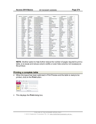 Access 2010 Basics Page 274
NOTE: Another option to help further reduce the number of pages required to print a
table, is to resize and reduce column widths or even hide columns not necessary to
the printout.
Printing a complete table
When the layout has been optimized in Print Preview and the table is ready to be
printed, click on the Print button.
This displays the Print dialog box.
FOR USE AT THE LICENSED SITE(S) ONLY
2010 Cheltenham Courseware Pty. Ltd. www.cheltenhamcourseware.com.au
BY M.DAWY.ASWAN
 