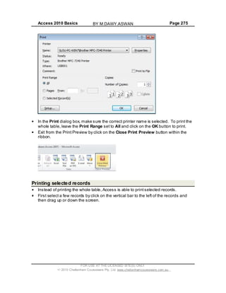 Access 2010 Basics Page 275
In the Print dialog box, make sure the correct printer name is selected. To print the
whole table, leave the Print Range set to All and click on the OK button to print.
Exit from the Print Preview by click on the Close Print Preview button within the
ribbon.
Printing selected records
Instead of printing the whole table, Access is able to printselected records.
First select a few records by click on the vertical bar to the left of the records and
then drag up or down the screen.
FOR USE AT THE LICENSED SITE(S) ONLY
2010 Cheltenham Courseware Pty. Ltd. www.cheltenhamcourseware.com.au
BY M.DAWY.ASWAN
 