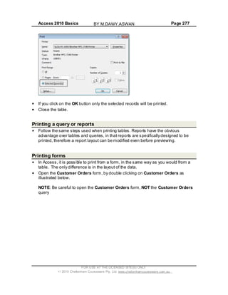 Access 2010 Basics Page 277
If you click on the OK button only the selected records will be printed.
Close the table.
Printing a query or reports
Follow the same steps used when printing tables. Reports have the obvious
advantage over tables and queries, in that reports are specifically designed to be
printed, therefore a report layout can be modified even before previewing.
Printing forms
In Access, it is possible to print from a form, in the same way as you would from a
table. The only difference is in the layout of the data.
Open the Customer Orders form, by double clicking on Customer Orders as
illustrated below.
NOTE: Be careful to open the Customer Orders form, NOT the Customer Orders
query
FOR USE AT THE LICENSED SITE(S) ONLY
2010 Cheltenham Courseware Pty. Ltd. www.cheltenhamcourseware.com.au
BY M.DAWY.ASWAN
 