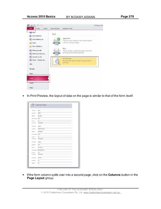 Access 2010 Basics Page 279
In Print Preview, the layout of data on the page is similar to that of the form itself.
If the form column spills over into a second page, click on the Columns button in the
Page Layout group.
FOR USE AT THE LICENSED SITE(S) ONLY
2010 Cheltenham Courseware Pty. Ltd. www.cheltenhamcourseware.com.au
BY M.DAWY.ASWAN
 