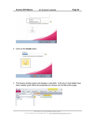 Access 2010 Basics Page 28
Click on the Create button.
The Access window opens and displays a new table. Until one or more tables have
been created, given fields and properties set, Access can do little at this stage.
FOR USE AT THE LICENSED SITE(S) ONLY
2010 Cheltenham Courseware Pty. Ltd. www.cheltenhamcourseware.com.au
BY M.DAWY.ASWAN
 