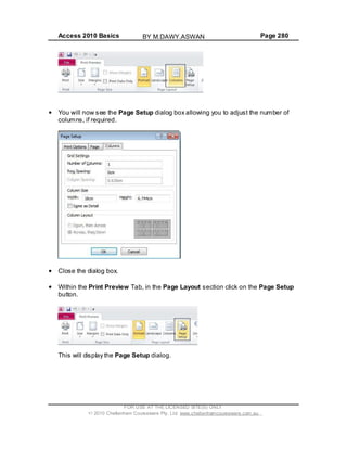 Access 2010 Basics Page 280
You will now see the Page Setup dialog box allowing you to adjust the number of
columns, if required.
Close the dialog box.
Within the Print Preview Tab, in the Page Layout section click on the Page Setup
button.
This will display the Page Setup dialog.
FOR USE AT THE LICENSED SITE(S) ONLY
2010 Cheltenham Courseware Pty. Ltd. www.cheltenhamcourseware.com.au
BY M.DAWY.ASWAN
 