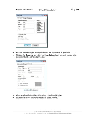 Access 2010 Basics Page 281
You can adjust margins as required using this dialog box. Experiment.
Click on the Columns tab within the Page Setup dialog box and you can also
experiment with setting column sizes.
When you have finished experimenting close the dialog box.
Save any changes you have made and close Access.
FOR USE AT THE LICENSED SITE(S) ONLY
2010 Cheltenham Courseware Pty. Ltd. www.cheltenhamcourseware.com.au
BY M.DAWY.ASWAN
 