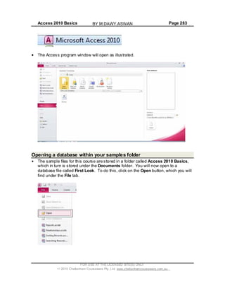 Access 2010 Basics Page 283
The Access program window will open as illustrated.
Opening a database within your samples folder
The sample files for this course are stored in a folder called Access 2010 Basics,
which in turn is stored under the Documents folder. You will now open to a
database file called First Look. To do this, click on the Open button, which you will
find under the File tab.
FOR USE AT THE LICENSED SITE(S) ONLY
2010 Cheltenham Courseware Pty. Ltd. www.cheltenhamcourseware.com.au
BY M.DAWY.ASWAN
 