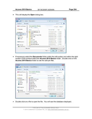 Access 2010 Basics Page 284
This will display the Open dialog box.
If necessary select the Documents folder within the left section and within the right
section of the window select the Access 2010 Basics folder. Double click on the
Access 2010 Basics folder to see the sample files.
Double click on a file to open the file. You will see the database displayed.
FOR USE AT THE LICENSED SITE(S) ONLY
2010 Cheltenham Courseware Pty. Ltd. www.cheltenhamcourseware.com.au
BY M.DAWY.ASWAN
 