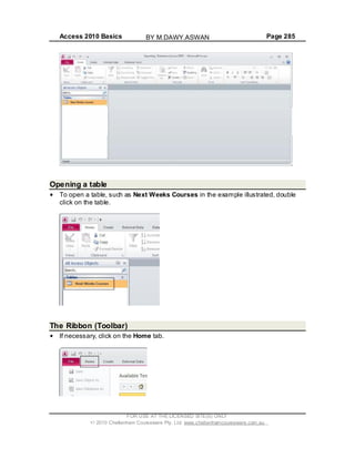 Access 2010 Basics Page 285
Opening a table
To open a table, such as Next Weeks Courses in the example illustrated, double
click on the table.
The Ribbon (Toolbar)
If necessary, click on the Home tab.
FOR USE AT THE LICENSED SITE(S) ONLY
2010 Cheltenham Courseware Pty. Ltd. www.cheltenhamcourseware.com.au
BY M.DAWY.ASWAN
 