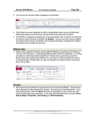 Access 2010 Basics Page 286
You will see the Access ribbon displayed, as illustrated.
The Ribbon has been designed to offer a standardized layout across all Microsoft
Office applications and help users quickly locate frequently used functions.
The Ribbon is designed to display the most appropriate tools / functions according to
the task at hand and each is divided into Groups. As you work with various objects
and views within Access, the Ribbon will change accordingly, displaying the options
considered most useable at that point.
Ribbon tabs
Ribbon tabs separate functions across different Ribbons according to the Object or
View you are working in. Undertaking different tasks within the database, i.e. editing
an object or switching between Datasheet / Design views generally causes the
Ribbon tabs and consequently Ribbons to auto select or display additional options
(Contextual tabs). Ribbon tabs can also be selected manually, however only active
items will function.
Groups
All functions are clustered into groups and set out across the Ribbon. Groups have
been designed to help identify tools quickly. An example is illustrated below. If you
look at the groups under the Home tab that are displayed on your screen you will
see the following groups displayed. In the example illustrated these include, Views,
Add & Delete, Properties, Formatting and Field Validation.
FOR USE AT THE LICENSED SITE(S) ONLY
2010 Cheltenham Courseware Pty. Ltd. www.cheltenhamcourseware.com.au
BY M.DAWY.ASWAN
 