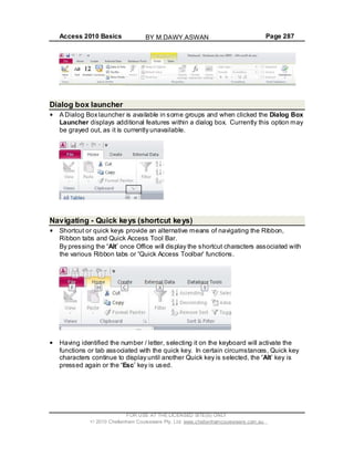 Access 2010 Basics Page 287
Dialog box launcher
A Dialog Box launcher is available in some groups and when clicked the Dialog Box
Launcher displays additional features within a dialog box. Currently this option may
be grayed out, as it is currently unavailable.
Navigating - Quick keys (shortcut keys)
Shortcut or quick keys provide an alternative means of navigating the Ribbon,
Ribbon tabs and Quick Access Tool Bar.
By pressing the Alt once Office will display the shortcut characters associated with
the various Ribbon tabs or Quick Access Toolbar functions.
Having identified the number / letter, selecting it on the keyboard will activate the
functions or tab associated with the quick key. In certain circumstances, Quick key
characters continue to display until another Quick key is selected, the Alt key is
pressed again or the Esc key is used.
FOR USE AT THE LICENSED SITE(S) ONLY
2010 Cheltenham Courseware Pty. Ltd. www.cheltenhamcourseware.com.au
BY M.DAWY.ASWAN
 