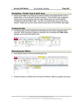 Access 2010 Basics Page 288
Navigating Pointer keys & quick keys
Pressing the ALT once displays the shortcut letters associated with the various
Ribbon tabs or Quick Access Toolbar functions. This operation also engages a
select zone and by using the left and right pointer keys, you will be able to
navigate through the Ribbon tabs. Use the up pointer key to jump to the Quick
Access Toolbar and use the down pointer key to return to the Ribbon tabs again.
Contextual tabs
Contextual tabs provide additional functionality and will only be displayed when
required. When working on tables for example, the Contextual tab Table Tools
appears to the right of the Ribbon tab.
Minimizing the Ribbon
Normally the Ribbon will look something like this.
Double clicking on a Ribbon tab minimizes the Ribbon, offering a greater work area.
FOR USE AT THE LICENSED SITE(S) ONLY
2010 Cheltenham Courseware Pty. Ltd. www.cheltenhamcourseware.com.au
BY M.DAWY.ASWAN
 