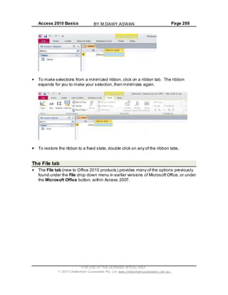 Access 2010 Basics Page 289
To make selections from a minimized ribbon, click on a ribbon tab. The ribbon
expands for you to make your selection, then minimizes again.
To restore the ribbon to a fixed state, double click on any of the ribbon tabs.
The File tab
The File tab (new to Office 2010 products) provides many of the options previously
found under the File drop down menu in earlier versions of Microsoft Office, or under
the Microsoft Office button, within Access 2007.
FOR USE AT THE LICENSED SITE(S) ONLY
2010 Cheltenham Courseware Pty. Ltd. www.cheltenhamcourseware.com.au
BY M.DAWY.ASWAN
 