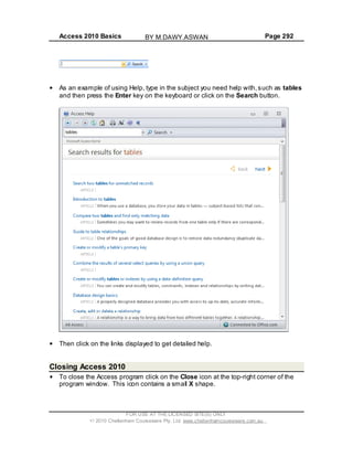 Access 2010 Basics Page 292
As an example of using Help, type in the subject you need help with,such as tables
and then press the Enter key on the keyboard or click on the Search button.
Then click on the links displayed to get detailed help.
Closing Access 2010
To close the Access program click on the Close icon at the top-right corner of the
program window. This icon contains a small X shape.
FOR USE AT THE LICENSED SITE(S) ONLY
2010 Cheltenham Courseware Pty. Ltd. www.cheltenhamcourseware.com.au
BY M.DAWY.ASWAN
 