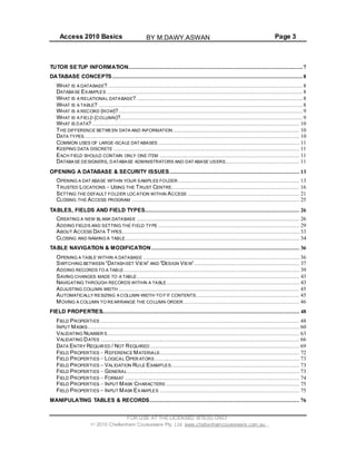 Access 2010 Basics Page 3
TUTOR SETUP INFORMATION.......................................................................................................... 7
DATABASE CONCEPTS.................................................................................................................... 8
WHAT IS A DATABASE?....................................................................................................................... 8
DATABASE EXAMPLES ....................................................................................................................... 8
WHAT IS A RELATIONAL DATABASE? ..................................................................................................... 8
WHAT IS A TABLE? ............................................................................................................................ 8
WHAT IS A RECORD (ROW)?................................................................................................................ 9
WHAT IS A FIELD (COLUMN)?............................................................................................................... 9
WHAT IS DATA? .............................................................................................................................. 10
THE DIFFERENCE BETWEEN DATA AND INFORMATION ............................................................................. 10
DATA TYPES................................................................................................................................... 10
COMMON USES OF LARGE-SCALE DATABASES ...................................................................................... 11
KEEPING DATA DISCRETE ................................................................................................................. 11
EACH FIELD SHOULD CONTAIN ONLY ONE ITEM ..................................................................................... 11
DATABASE DESIGNERS, DATABASE ADMINISTRATORS AND DAT ABASE USERS............................................. 11
OPENING A DATABASE & SECURITY ISSUES ............................................................................... 13
OPENING A DAT ABASE WITHIN YOUR SAMPLES FOLDER.......................................................................... 13
TRUSTED LOCATIONS USING THE TRUST CENTRE.............................................................................. 16
SETTING THE DEFAULT FOLDER LOCATION WITHIN ACCESS .................................................................... 21
CLOSING THE ACCESS PROGRAM ...................................................................................................... 25
TABLES, FIELDS AND FIELD TYPES.............................................................................................. 26
CREATING A NEW BLANK DATABASE ................................................................................................... 26
ADDING FIELDS AND SETTING THE FIELD TYPE ...................................................................................... 29
ABOUT ACCESS DATA TYPES............................................................................................................ 33
CLOSING AND NAMING A TABLE.......................................................................................................... 34
TABLE NAVIGATION & MODIFICATION .......................................................................................... 36
OPENING A TABLE WITHIN A DATABASE ............................................................................................... 36
SWITCHING BETWEEN DATASH EET VIEW AND DESIGN VIEW ................................................................ 37
ADDING RECORDS TO A TABLE........................................................................................................... 39
SAVING CHANGES MADE TO A TABLE................................................................................................... 43
NAVIGATING THROUGH RECORDS WITHIN A TABLE................................................................................. 43
ADJUSTING COLUMN WIDTH .............................................................................................................. 45
AUTOMATICALLY RESIZING A COLUMN WIDTH TO F IT CONTENTS............................................................... 45
MOVING A COLUMN TO REARRANGE THE COLUMN ORDER....................................................................... 46
FIELD PROPERTIES........................................................................................................................ 48
FIELD PROPERTIES ......................................................................................................................... 48
INPUT MASKS................................................................................................................................. 60
VALIDATING NUMBER S..................................................................................................................... 63
VALIDATING DATES ......................................................................................................................... 66
DATA ENTRY REQUIR ED / NOT REQUIRED........................................................................................... 69
FIELD PROPERTIES REFERENCE MATERIALS..................................................................................... 72
FIELD PROPERTIES LOGICAL OPER ATORS ........................................................................................ 73
FIELD PROPERTIES VALIDATION RULE EXAMPLES.............................................................................. 73
FIELD PROPERTIES GENERAL......................................................................................................... 73
FIELD PROPERTIES FORMAT .......................................................................................................... 74
FIELD PROPERTIES INPUT MASK CHARACTERS ................................................................................. 75
FIELD PROPERTIES INPUT MASK EXAMPLES ..................................................................................... 75
MANIPULATING TABLES & RECORDS ........................................................................................... 76
FOR USE AT THE LICENSED SITE(S) ONLY
2010 Cheltenham Courseware Pty. Ltd. www.cheltenhamcourseware.com.au
BY M.DAWY.ASWAN
 