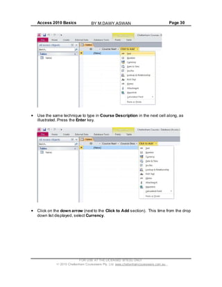 Access 2010 Basics Page 30
Use the same technique to type in Course Description in the next cell along, as
illustrated. Press the Enter key.
Click on the down arrow (next to the Click to Add section). This time from the drop
down list displayed, select Currency.
FOR USE AT THE LICENSED SITE(S) ONLY
2010 Cheltenham Courseware Pty. Ltd. www.cheltenhamcourseware.com.au
BY M.DAWY.ASWAN
 