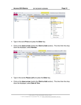 Access 2010 Basics Page 31
Type in the word Price and press the Enter key.
Click on the down arrow (next to the Click to Add section). This time from the drop
down list displayed, select Number.
Type in the words Places Left and press the Enter key.
Click on the down arrow (next to the Click to Add section). This time from the drop
down list displayed, select Date & Time.
FOR USE AT THE LICENSED SITE(S) ONLY
2010 Cheltenham Courseware Pty. Ltd. www.cheltenhamcourseware.com.au
BY M.DAWY.ASWAN
 