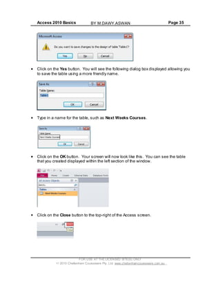 Access 2010 Basics Page 35
Click on the Yes button. You will see the following dialog box displayed allowing you
to save the table using a more friendly name.
Type in a name for the table, such as Next Weeks Courses.
Click on the OK button. Your screen will now look like this. You can see the table
that you created displayed within the left section of the window.
Click on the Close button to the top-right of the Access screen.
FOR USE AT THE LICENSED SITE(S) ONLY
2010 Cheltenham Courseware Pty. Ltd. www.cheltenhamcourseware.com.au
BY M.DAWY.ASWAN
 