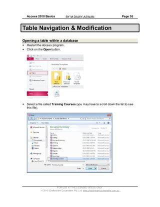 Access 2010 Basics Page 36
Table Navigation & Modification
Opening a table within a database
Restart the Access program.
Click on the Open button.
Select a file called Training Courses (you may have to scroll down the list to see
this file).
FOR USE AT THE LICENSED SITE(S) ONLY
2010 Cheltenham Courseware Pty. Ltd. www.cheltenhamcourseware.com.au
BY M.DAWY.ASWAN
 