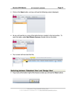 Access 2010 Basics Page 37
Click on the Open button, and you will see the following screen displayed.
As you will see this is a copy of the table that you created in the lastsection. To
open the table, called Next Weeks Courses, double click on the table.
Your screen will now look like this.
Switching between Datasheet View and Design View
If you look at the bottom-right of the Access screen you will see the View buttons.
FOR USE AT THE LICENSED SITE(S) ONLY
2010 Cheltenham Courseware Pty. Ltd. www.cheltenhamcourseware.com.au
BY M.DAWY.ASWAN
 